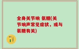 全身关节响 氨糖(关节响声常见症状，或与氨糖有关)