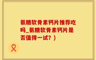 氨糖软骨素钙片推荐吃吗_氨糖软骨素钙片是否值得一试？)