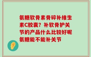 氨糖软骨素骨碎补维生素C胶囊？补软骨护关节的产品什么比较好呢氨糖能不能补关节
