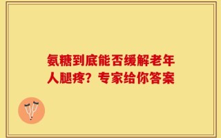 氨糖到底能否缓解老年人腿疼？专家给你答案