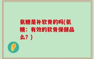 氨糖是补软骨的吗(氨糖：有效的软骨保健品么？)
