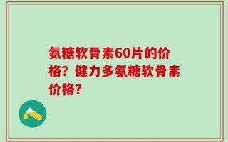 氨糖软骨素60片的价格？健力多氨糖软骨素价格？
