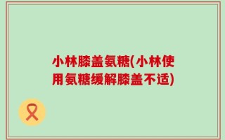 小林膝盖氨糖(小林使用氨糖缓解膝盖不适)
