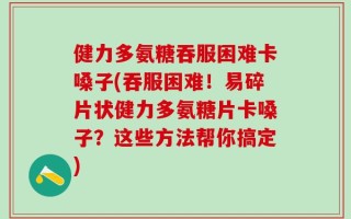 健力多氨糖吞服困难卡嗓子(吞服困难！易碎片状健力多氨糖片卡嗓子？这些方法帮你搞定)