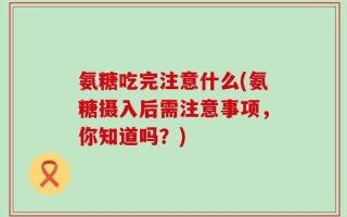 氨糖吃完注意什么(氨糖摄入后需注意事项，你知道吗？)