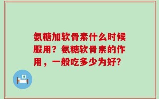 氨糖加软骨素什么时候服用？氨糖软骨素的作用，一般吃多少为好？