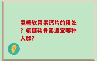 氨糖软骨素钙片的用处？氨糖软骨素适宜哪种人群？