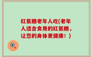 红氨糖老年人吃(老年人适合食用的红氨糖，让您的身体更健康！)