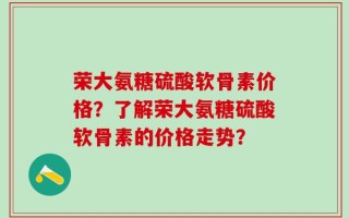 荣大氨糖硫酸软骨素价格？了解荣大氨糖硫酸软骨素的价格走势？