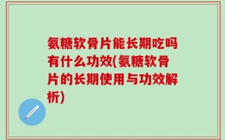 氨糖软骨片能长期吃吗有什么功效(氨糖软骨片的长期使用与功效解析)