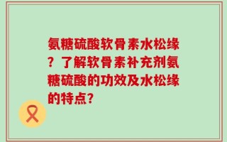 氨糖硫酸软骨素水松缘？了解软骨素补充剂氨糖硫酸的功效及水松缘的特点？