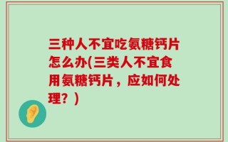 三种人不宜吃氨糖钙片怎么办(三类人不宜食用氨糖钙片，应如何处理？)