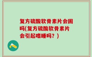 复方硫酸软骨素片会困吗(复方硫酸软骨素片会引起嗜睡吗？)