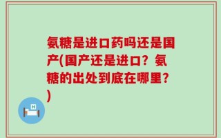 氨糖是进口药吗还是国产(国产还是进口？氨糖的出处到底在哪里？)