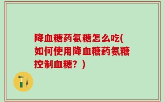 降血糖药氨糖怎么吃(如何使用降血糖药氨糖控制血糖？)