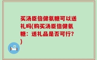 买汤臣倍健氨糖可以送礼吗(购买汤臣倍健氨糖：送礼品是否可行？)