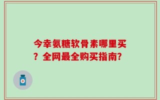 今幸氨糖软骨素哪里买？全网最全购买指南？