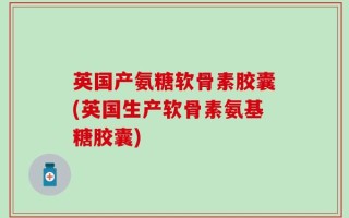 英国产氨糖软骨素胶囊(英国生产软骨素氨基糖胶囊)