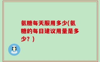 氨糖每天服用多少(氨糖的每日建议用量是多少？)