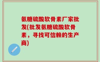 氨糖硫酸软骨素厂家批发(批发氨糖硫酸软骨素，寻找可信赖的生产商)
