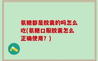 氨糖都是胶囊的吗怎么吃(氨糖口服胶囊怎么正确使用？)