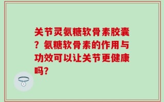 关节灵氨糖软骨素胶囊？氨糖软骨素的作用与功效可以让关节更健康吗？