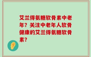 艾兰得氨糖软骨素中老年？关注中老年人软骨健康的艾兰得氨糖软骨素？