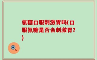 氨糖口服刺激胃吗(口服氨糖是否会刺激胃？)