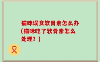 猫咪误食软骨素怎么办(猫咪吃了软骨素怎么处理？)