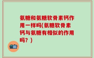 氨糖和氨糖软骨素钙作用一样吗(氨糖软骨素钙与氨糖有相似的作用吗？)