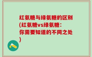 红氨糖与绿氨糖的区别(红氨糖vs绿氨糖：你需要知道的不同之处)