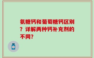 氨糖钙和葡萄糖钙区别？详解两种钙补充剂的不同？