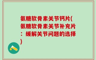 氨糖软骨素关节钙片(氨糖软骨素关节补充片：缓解关节问题的选择)