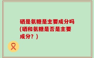 硒是氨糖是主要成分吗(硒和氨糖是否是主要成分？)