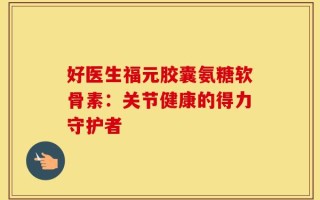 好医生福元胶囊氨糖软骨素：关节健康的得力守护者