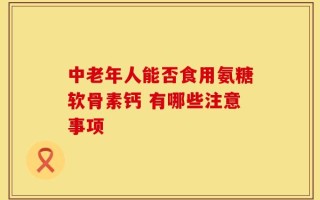 中老年人能否食用氨糖软骨素钙 有哪些注意事项