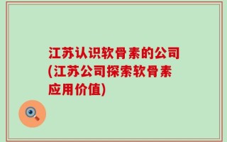 江苏认识软骨素的公司(江苏公司探索软骨素应用价值)