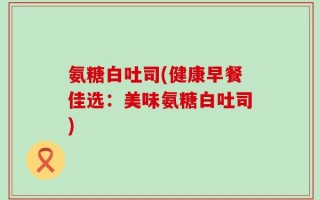 氨糖白吐司(健康早餐佳选：美味氨糖白吐司)