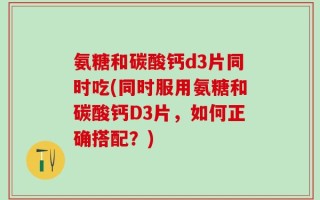 氨糖和碳酸钙d3片同时吃(同时服用氨糖和碳酸钙D3片，如何正确搭配？)