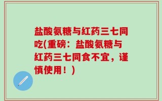 盐酸氨糖与红药三七同吃(重磅：盐酸氨糖与红药三七同食不宜，谨慎使用！)