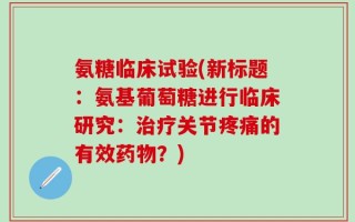 氨糖临床试验(新标题：氨基葡萄糖进行临床研究：治疗关节疼痛的有效药物？)