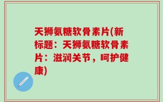 天狮氨糖软骨素片(新标题：天狮氨糖软骨素片：滋润关节，呵护健康)