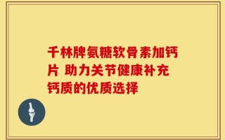 千林牌氨糖软骨素加钙片 助力关节健康补充钙质的优质选择