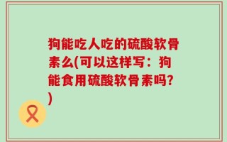 狗能吃人吃的硫酸软骨素么(可以这样写：狗能食用硫酸软骨素吗？)