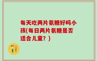 每天吃两片氨糖好吗小孩(每日两片氨糖是否适合儿童？)
