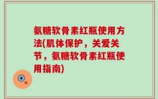 氨糖软骨素红瓶使用方法(肌体保护，关爱关节，氨糖软骨素红瓶使用指南)