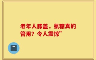 老年人膝盖，氨糖真的管用？令人震惊”