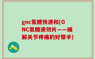 gnc氨糖快速和(GNC氨糖速效片——缓解关节疼痛的好帮手)