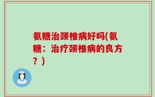 氨糖治颈椎病好吗(氨糖：治疗颈椎病的良方？)
