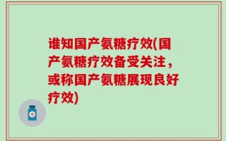 谁知国产氨糖疗效(国产氨糖疗效备受关注，或称国产氨糖展现良好疗效)